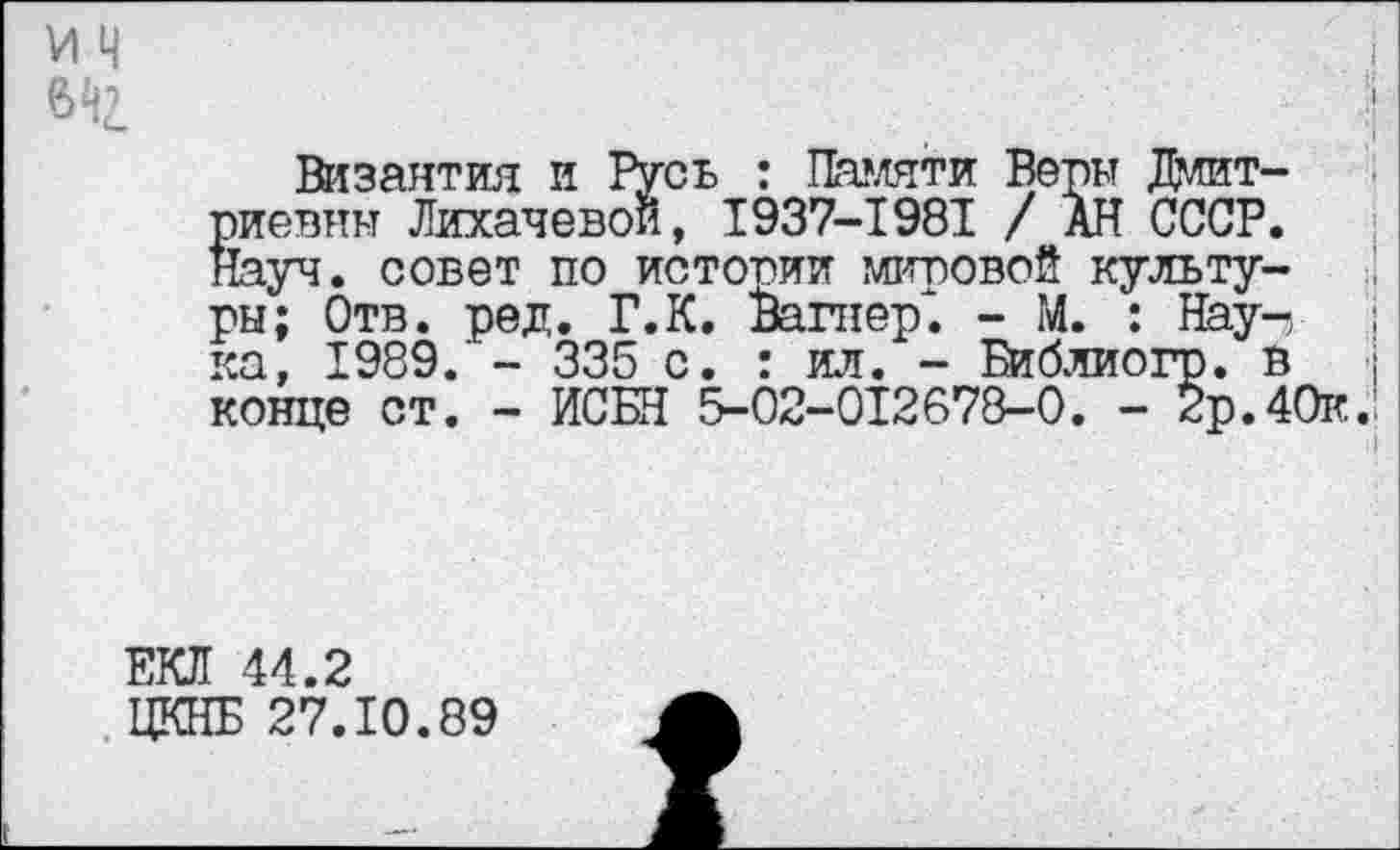 ﻿И ч
642
Византия и Русь : Памяти Веры Дмитриевны Лихачевой, 1937-1981 / АН СССР, туч. совет по истории мировой культуры; Отв. ред. Г.К. Вагнер". - М. : Нау-, ; ка, 1989. - 335 с. : ил. - Библиогр. в	;
конце ст. - ИСБН 5-02-012678-0. - 2р.40к.'
ЕКЛ 44.2
ЦКНБ 27.10.89